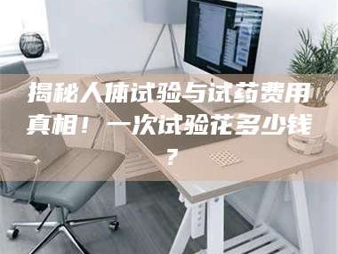 甘肃揭秘人体试验与试药费用真相！一次试验花多少钱？