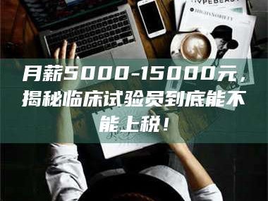 甘肃月薪5000-15000元，揭秘临床试验员到底能不能上税！