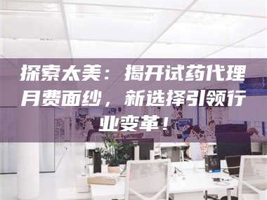 甘肃探索太美：揭开试药代理月费面纱，新选择引领行业变革！