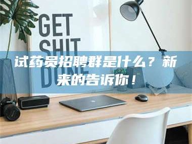 甘肃试药员招聘群是什么？新来的告诉你！