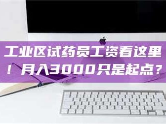 甘肃工业区试药员工资看这里！月入3000只是起点？