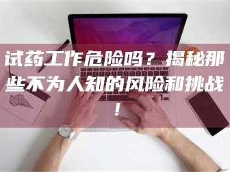 甘肃试药工作危险吗？揭秘那些不为人知的风险和挑战！