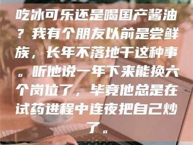 甘肃吃冰可乐还是喝国产酱油？我有个朋友以前是尝鲜族，长年不落地干这种事。听他说一年下来能换六个岗位了，毕竟他总是在试药进程中连夜把自己炒了。
