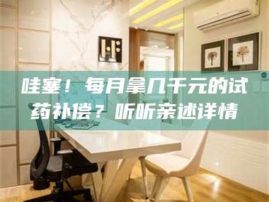 甘肃哇塞！每月拿几千元的试药补偿？听听亲述详情