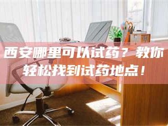 甘肃西安哪里可以试药？教你轻松找到试药地点！