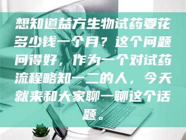 甘肃想知道益方生物试药要花多少钱一个月？这个问题问得好，作为一个对试药流程略知一二的人，今天就来和大家聊一聊这个话题。