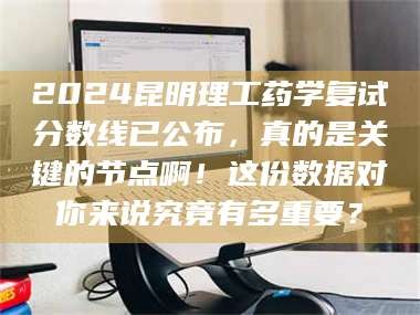 甘肃2024昆明理工药学复试分数线已公布，真的是关键的节点啊！这份数据对你来说究竟有多重要？