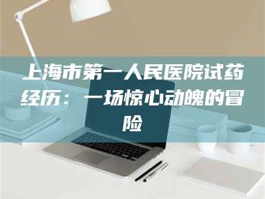 甘肃上海市第一人民医院试药经历：一场惊心动魄的冒险