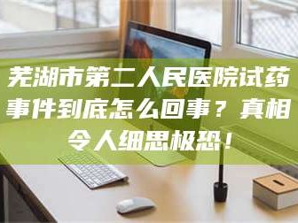 甘肃芜湖市第二人民医院试药事件到底怎么回事？真相令人细思极恐！