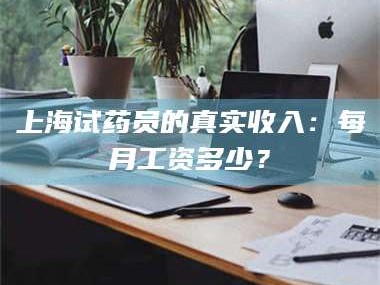 甘肃上海试药员的真实收入：每月工资多少？