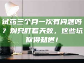 甘肃试药三个月一次有问题吗？别只盯着天数，这些坑你得知道！