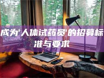 甘肃成为'人体试药员'的招募标准与要求