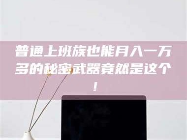 甘肃普通上班族也能月入一万多的秘密武器竟然是这个！