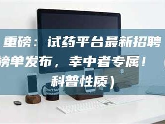 甘肃重磅：试药平台最新招聘榜单发布，幸中者专属！（科普性质）