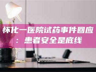 甘肃怀化一医院试药事件回应：患者安全是底线