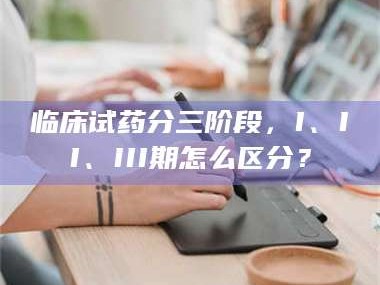 甘肃临床试药分三阶段，I、II、III期怎么区分？