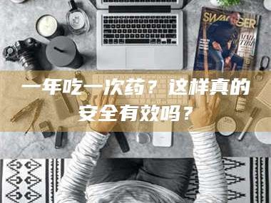 甘肃一年吃一次药？这样真的安全有效吗？
