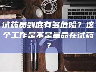 甘肃试药员到底有多危险？这个工作是不是拿命在试药？