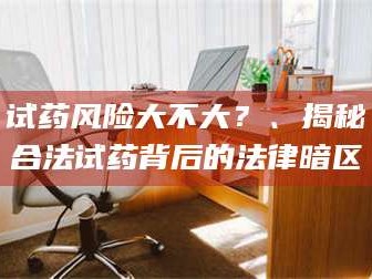 甘肃试药风险大不大？、揭秘合法试药背后的法律暗区