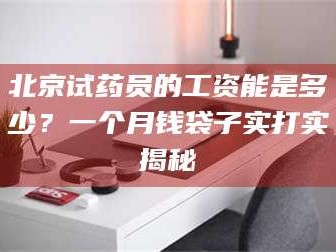 甘肃北京试药员的工资能是多少？一个月钱袋子实打实揭秘