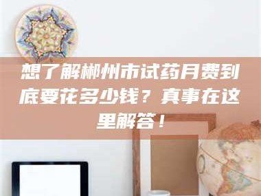甘肃想了解郴州市试药月费到底要花多少钱？真事在这里解答！