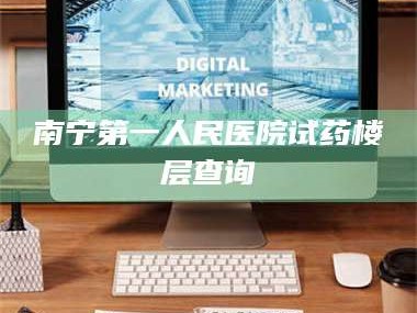 甘肃南宁第一人民医院试药楼层查询