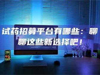 甘肃试药招募平台有哪些：聊聊这些新选择吧！