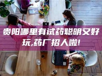 甘肃贵阳哪里有试药聪明又好玩,药厂招人啦!