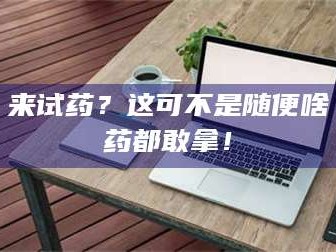 甘肃来试药？这可不是随便啥药都敢拿！