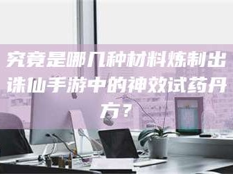 甘肃究竟是哪几种材料炼制出诛仙手游中的神效试药丹方？