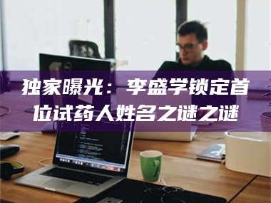 甘肃独家曝光：李盛学锁定首位试药人姓名之谜之谜