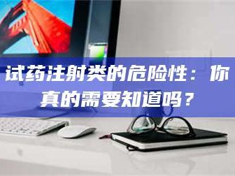 甘肃试药注射类的危险性：你真的需要知道吗？