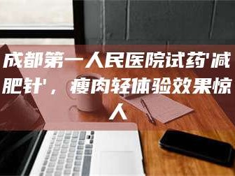 甘肃成都第一人民医院试药'***针'，瘦肉轻体验效果惊人