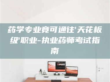 甘肃药学专业竟可通往'天花板级'职业-执业药师考试指南