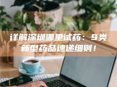 甘肃详解深圳哪里试药：9类新型药品速递细则！