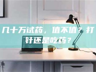甘肃几十万试药，值不值？打针还是吃药？