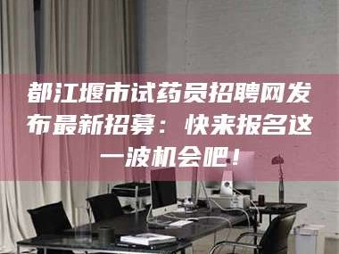 甘肃都江堰市试药员招聘网发布最新招募：快来报名这一波机会吧！