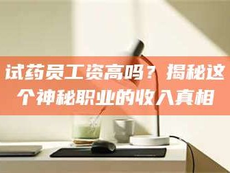甘肃试药员工资高吗？揭秘这个神秘职业的收入真相