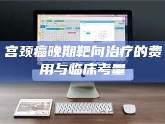 甘肃宫颈癌晚期靶向***的费用与临床考量