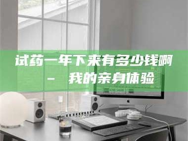 甘肃试药一年下来有多少钱啊 – 我的亲身体验