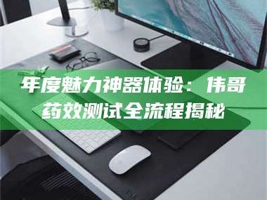 甘肃年度魅力神器体验：伟哥药效测试全流程揭秘