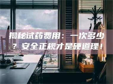 甘肃揭秘试药费用：一次多少？安全正规才是硬道理！