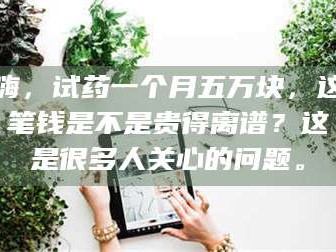 甘肃嗨，试药一个月五万块，这笔钱是不是贵得离谱？这是很多人关心的问题。