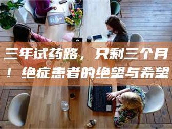 甘肃三年试药路，只剩三个月！绝症患者的绝望与希望
