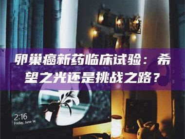 甘肃卵巢癌新药临床试验：希望之光还是挑战之路？