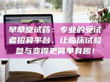 甘肃早草堂试药：专业的受试者招募平台，让临床试验参与变得更简单有趣！
