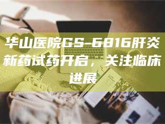 甘肃华山医院GS-6816肝炎新药试药开启，关注临床进展