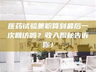 甘肃医药试验兼职算到最后一次回访吗？收入揭秘告诉你！