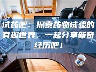 甘肃试药吧：探索药物试验的有趣世界，一起分享新奇经历吧！