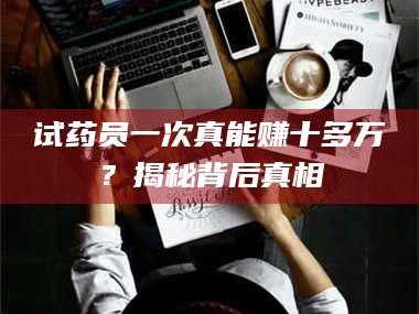 甘肃试药员一次真能赚十多万？揭秘背后真相